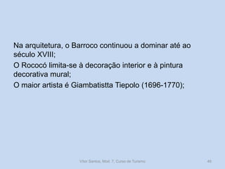 Na arquitetura, o Barroco continuou a dominar até ao
século XVIII;
O Rococó limita-se à decoração interior e à pintura
decorativa mural;
O maior artista é Giambatistta Tiepolo (1696-1770);

Vítor Santos, Mod. 7, Curso de Turismo

46

 