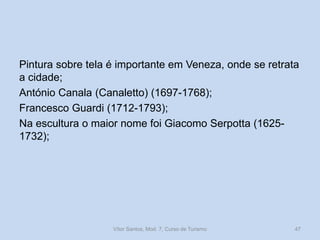 Pintura sobre tela é importante em Veneza, onde se retrata
a cidade;
António Canala (Canaletto) (1697-1768);
Francesco Guardi (1712-1793);
Na escultura o maior nome foi Giacomo Serpotta (16251732);

Vítor Santos, Mod. 7, Curso de Turismo

47

 