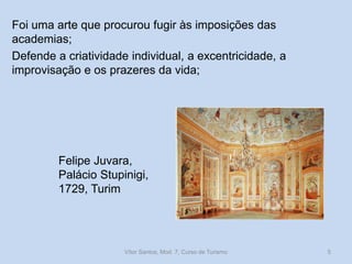 Foi uma arte que procurou fugir às imposições das
academias;
Defende a criatividade individual, a excentricidade, a
improvisação e os prazeres da vida;

Felipe Juvara,
Palácio Stupinigi,
1729, Turim

Vítor Santos, Mod. 7, Curso de Turismo

5

 