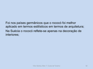 Foi nos países germânicos que o rococó foi melhor
aplicado em termos estilísticos em termos de arquitetura;
Na Suécia o rococó reflete-se apenas na decoração de
interiores;

Vítor Santos, Mod. 7, Curso de Turismo

52

 