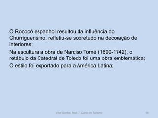 O Rococó espanhol resultou da influência do
Churriguerismo, refletiu-se sobretudo na decoração de
interiores;
Na escultura a obra de Narciso Tomé (1690-1742), o
retábulo da Catedral de Toledo foi uma obra emblemática;
O estilo foi exportado para a América Latina;

Vítor Santos, Mod. 7, Curso de Turismo

56

 