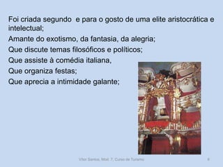 Foi criada segundo e para o gosto de uma elite aristocrática e
intelectual;
Amante do exotismo, da fantasia, da alegria;
Que discute temas filosóficos e políticos;
Que assiste à comédia italiana,
Que organiza festas;
Que aprecia a intimidade galante;

Vítor Santos, Mod. 7, Curso de Turismo

6

 