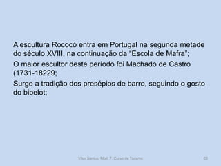 A escultura Rococó entra em Portugal na segunda metade
do século XVIII, na continuação da “Escola de Mafra”;
O maior escultor deste período foi Machado de Castro
(1731-18229;
Surge a tradição dos presépios de barro, seguindo o gosto
do bibelot;

Vítor Santos, Mod. 7, Curso de Turismo

63

 