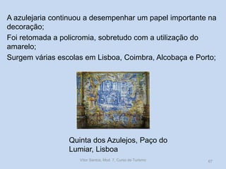 A azulejaria continuou a desempenhar um papel importante na
decoração;
Foi retomada a policromia, sobretudo com a utilização do
amarelo;
Surgem várias escolas em Lisboa, Coimbra, Alcobaça e Porto;

Quinta dos Azulejos, Paço do
Lumiar, Lisboa
Vítor Santos, Mod. 7, Curso de Turismo

67

 