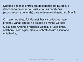 Quando o rococó entrou em decadência na Europa, a
descoberta de ouro no Brasil criou as condições
(económicas e culturais) para o desenvolvimento no Brasil;

O maior arquiteto foi Manuel Francisco Lisboa, que
projetou várias igrejas no estado de Minas Gerais;
O seu filho António Francisco Lisboa, o Aleijadinho,
colaborou com o pai, mas foi sobretudo um escultor e
entalhador;

Vítor Santos, Mod. 7, Curso de Turismo

69

 