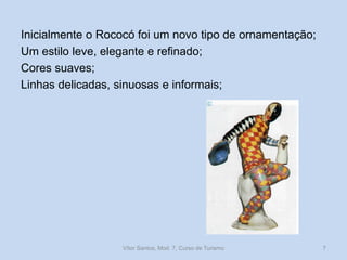 Inicialmente o Rococó foi um novo tipo de ornamentação;
Um estilo leve, elegante e refinado;
Cores suaves;
Linhas delicadas, sinuosas e informais;

Vítor Santos, Mod. 7, Curso de Turismo

7

 