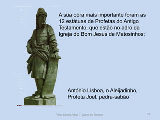A sua obra mais importante foram as
12 estátuas de Profetas do Antigo
Testamento, que estão no adro da
Igreja do Bom Jesus de Matosinhos;

António Lisboa, o Aleijadinho,
Profeta Joel, pedra-sabão

Vítor Santos, Mod. 7, Curso de Turismo

70

 