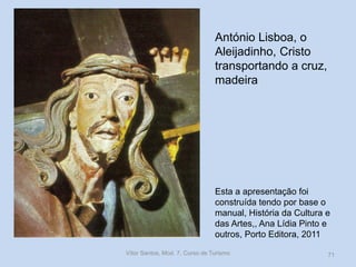 António Lisboa, o
Aleijadinho, Cristo
transportando a cruz,
madeira

Esta a apresentação foi
construída tendo por base o
manual, História da Cultura e
das Artes,, Ana Lídia Pinto e
outros, Porto Editora, 2011
Vítor Santos, Mod. 7, Curso de Turismo

71

 
