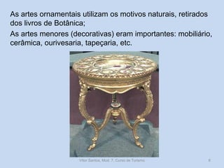 As artes ornamentais utilizam os motivos naturais, retirados
dos livros de Botânica;
As artes menores (decorativas) eram importantes: mobiliário,
cerâmica, ourivesaria, tapeçaria, etc.

Vítor Santos, Mod. 7, Curso de Turismo

8

 