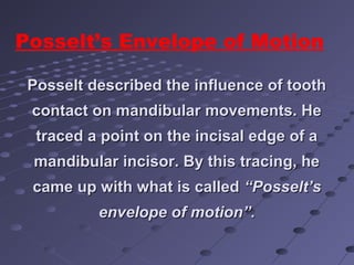 Posselt described the influence of toothPosselt described the influence of tooth
contact on mandibular movements. Hecontact on mandibular movements. He
traced a point on the incisal edge of atraced a point on the incisal edge of a
mandibular incisor. By this tracing, hemandibular incisor. By this tracing, he
came up with what is calledcame up with what is called “Posselt’s“Posselt’s
envelope of motion”.envelope of motion”.
Posselt’s Envelope of Motion
 