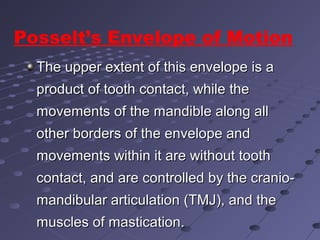The upper extent of this envelope is aThe upper extent of this envelope is a
product of tooth contact, while theproduct of tooth contact, while the
movements of the mandible along allmovements of the mandible along all
other borders of the envelope andother borders of the envelope and
movements within it are without toothmovements within it are without tooth
contact, and are controlled by the cranio-contact, and are controlled by the cranio-
mandibular articulation (TMJ), and themandibular articulation (TMJ), and the
muscles of mastication.muscles of mastication.
Posselt’s Envelope of Motion
 