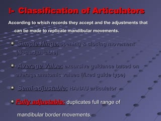 Simple Hinge:Simple Hinge:opening & closing movementopening & closing movement
(Non adjustable)(Non adjustable)
Average ValueAverage Value:: excursive guidance based onexcursive guidance based on
average anatomic values (fixed guide type)average anatomic values (fixed guide type)
Semi-adjustableSemi-adjustable:: HANAU articulatorHANAU articulator
Fully adjustable:Fully adjustable: duplicates full range ofduplicates full range of
mandibular border movements.mandibular border movements.
II-- Classification of ArticulatorsClassification of Articulators
According to which records they accept and the adjustments thatAccording to which records they accept and the adjustments that
can be made to replicate mandibular movements.can be made to replicate mandibular movements.
 