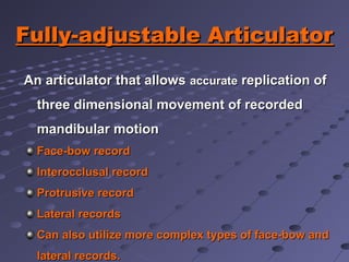 Fully-adjustable ArticulatorFully-adjustable Articulator
An articulator that allowsAn articulator that allows accurateaccurate replication ofreplication of
three dimensional movement of recordedthree dimensional movement of recorded
mandibular motionmandibular motion
Face-bow recordFace-bow record
Interocclusal recordInterocclusal record
Protrusive recordProtrusive record
Lateral recordsLateral records
Can also utilize more complex types of face-bow andCan also utilize more complex types of face-bow and
lateral records.lateral records.
 