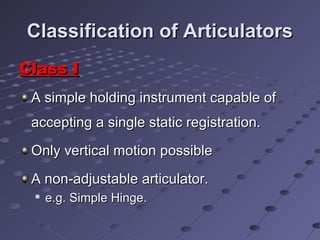 Classification of ArticulatorsClassification of Articulators
Class IClass I
A simple holding instrument capable ofA simple holding instrument capable of
accepting a single static registration.accepting a single static registration.
Only vertical motion possibleOnly vertical motion possible
A non-adjustable articulator.A non-adjustable articulator.

e.g. Simple Hinge.e.g. Simple Hinge.
 