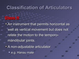 Classification of ArticulatorsClassification of Articulators
Class IIClass II
An instrument that permits horizontal asAn instrument that permits horizontal as
well as vertical movement but does notwell as vertical movement but does not
relate the motion to the temporo-relate the motion to the temporo-
mandibular joints.mandibular joints.
A non-adjustable articulatorA non-adjustable articulator

e.g. Hanau matee.g. Hanau mate
 
