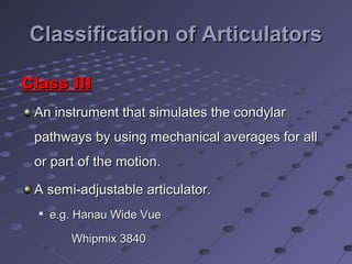 Classification of ArticulatorsClassification of Articulators
Class IIIClass III
An instrument that simulates the condylarAn instrument that simulates the condylar
pathways by using mechanical averages for allpathways by using mechanical averages for all
or part of the motion.or part of the motion.
A semi-adjustable articulator.A semi-adjustable articulator.

e.g. Hanau Wide Vuee.g. Hanau Wide Vue
Whipmix 3840Whipmix 3840
 