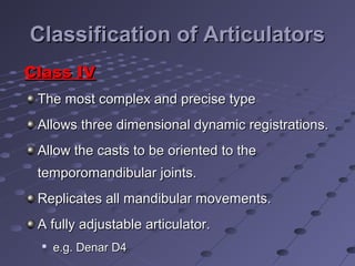 Classification of ArticulatorsClassification of Articulators
Class IVClass IV
The most complex and precise typeThe most complex and precise type
Allows three dimensional dynamic registrations.Allows three dimensional dynamic registrations.
Allow the casts to be oriented to theAllow the casts to be oriented to the
temporomandibular joints.temporomandibular joints.
Replicates all mandibular movements.Replicates all mandibular movements.
A fully adjustable articulator.A fully adjustable articulator.

e.g. Denar D4e.g. Denar D4
 