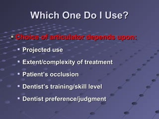 Which One Do I Use?Which One Do I Use?
Choice of articulator depends upon:Choice of articulator depends upon:

Projected useProjected use

Extent/complexity of treatmentExtent/complexity of treatment

Patient’s occlusionPatient’s occlusion

Dentist’s training/skill levelDentist’s training/skill level

Dentist preference/judgmentDentist preference/judgment
 