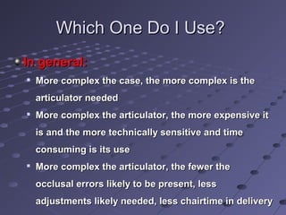 Which One Do I Use?Which One Do I Use?
In general:In general:

More complex the case, the more complex is theMore complex the case, the more complex is the
articulator neededarticulator needed

More complex the articulator, the more expensive itMore complex the articulator, the more expensive it
is and the more technically sensitive and timeis and the more technically sensitive and time
consuming is its useconsuming is its use

More complex the articulator, the fewer theMore complex the articulator, the fewer the
occlusal errors likely to be present, lessocclusal errors likely to be present, less
adjustments likely needed, less chairtime in deliveryadjustments likely needed, less chairtime in delivery
 