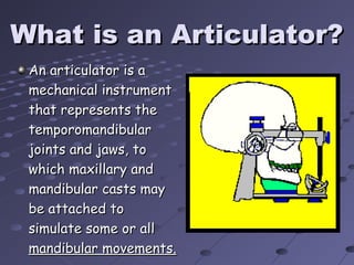 What is an Articulator?What is an Articulator?
An articulator is aAn articulator is a
mechanical instrumentmechanical instrument
that represents thethat represents the
temporomandibulartemporomandibular
joints and jaws, tojoints and jaws, to
which maxillary andwhich maxillary and
mandibular casts maymandibular casts may
be attached tobe attached to
simulate some or allsimulate some or all
mandibular movements.mandibular movements.
 