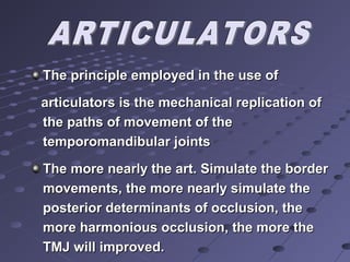 The principle employed in the use ofThe principle employed in the use of
articulators is the mechanical replication ofarticulators is the mechanical replication of
the paths of movement of thethe paths of movement of the
temporomandibular jointstemporomandibular joints
The more nearly the art. Simulate the borderThe more nearly the art. Simulate the border
movements, the more nearly simulate themovements, the more nearly simulate the
posterior determinants of occlusion, theposterior determinants of occlusion, the
more harmonious occlusion, the more themore harmonious occlusion, the more the
TMJ will improved.TMJ will improved.
 