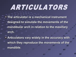 The articulator is a mechanical instrumentThe articulator is a mechanical instrument
designed to simulate the movements of thedesigned to simulate the movements of the
mandibular arch in relation to the maxillarymandibular arch in relation to the maxillary
archarch..
Articulators vary widely in the accuracy withArticulators vary widely in the accuracy with
which they reproduce the movements of thewhich they reproduce the movements of the
mandiblemandible..
 