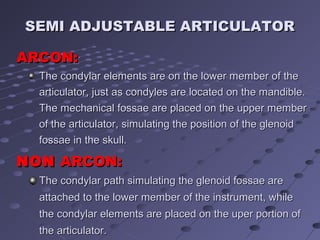 SEMI ADJUSTABLE ARTICULATORSEMI ADJUSTABLE ARTICULATOR
TThe condylar path simulating the glenoid fossae arehe condylar path simulating the glenoid fossae are
attached to the lower member of the instrument, whileattached to the lower member of the instrument, while
the condylar elements are placed on the uper portion ofthe condylar elements are placed on the uper portion of
the articulator.the articulator.
ARCON:ARCON:
NONNON ARCON:ARCON:
TThe condylar elements are on the lower member of thehe condylar elements are on the lower member of the
articulator, just as condyles are located on the mandible.articulator, just as condyles are located on the mandible.
The mechanical fossae are placed on the upper memberThe mechanical fossae are placed on the upper member
of the articulator, simulating the position of the glenoidof the articulator, simulating the position of the glenoid
fossae in the skull.fossae in the skull.
 
