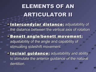 ELEMENTS OF ANELEMENTS OF AN
ARTICULATOR IIARTICULATOR II
Intercondylar distanceIntercondylar distance :: adjustability ofadjustability of
the distance between the vertical axis of rotationthe distance between the vertical axis of rotation
Benett angle/benett movementBenett angle/benett movement ::
adjustability of the angle and capability ofadjustability of the angle and capability of
stimuating sideshift movementstimuating sideshift movement
Incisal guidanceIncisal guidance :: adjustability and abilityadjustability and ability
to stimulate the anterior guidance of the naturalto stimulate the anterior guidance of the natural
dentitiondentition..
 