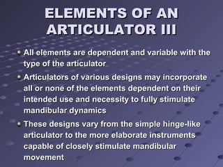 ELEMENTS OF ANELEMENTS OF AN
ARTICULATOR IIIARTICULATOR III
All elements are dependent and variable with theAll elements are dependent and variable with the
type of the articulatortype of the articulator
Articulators of various designs may incorporateArticulators of various designs may incorporate
all or none of the elements dependent on theirall or none of the elements dependent on their
intended use and necessity to fully stimulateintended use and necessity to fully stimulate
mandibular dynamicsmandibular dynamics
These designs vary from the simple hinge-likeThese designs vary from the simple hinge-like
articulator to the more elaborate instrumentsarticulator to the more elaborate instruments
capable of closely stimulate mandibularcapable of closely stimulate mandibular
movementmovement
 