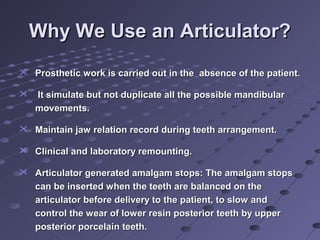 Why We Use an Articulator?Why We Use an Articulator?

 Prosthetic work is carried out in the absence of the patient.Prosthetic work is carried out in the absence of the patient.
 It simulate but not duplicate all the possible mandibularIt simulate but not duplicate all the possible mandibular
movements.movements.
 Maintain jaw relation record during teeth arrangement.Maintain jaw relation record during teeth arrangement.
 Clinical and laboratory remounting.Clinical and laboratory remounting.
 Articulator generated amalgam stops: The amalgam stopsArticulator generated amalgam stops: The amalgam stops
can be inserted when the teeth are balanced on thecan be inserted when the teeth are balanced on the
articulator before delivery to the patient, to slow andarticulator before delivery to the patient, to slow and
control the wear of lower resin posterior teeth by uppercontrol the wear of lower resin posterior teeth by upper
posterior porcelain teeth.posterior porcelain teeth.
 