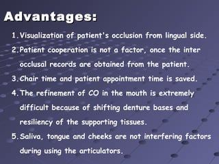 Advantages:Advantages:
1.Visualization of patient's occlusion from lingual side.
2.Patient cooperation is not a factor, once the inter
occlusal records are obtained from the patient.
3.Chair time and patient appointment time is saved.
4.The refinement of CO in the mouth is extremely
difficult because of shifting denture bases and
resiliency of the supporting tissues.
5.Saliva, tongue and cheeks are not interfering factors
during using the articulators.
 