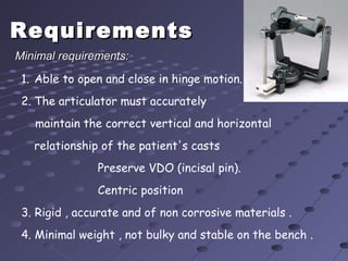 RequirementsRequirements
1. Able to open and close in hinge motion.
2. The articulator must accurately
maintain the correct vertical and horizontal
relationship of the patient's casts
Preserve VDO (incisal pin).
Centric position
3. Rigid , accurate and of non corrosive materials .
4. Minimal weight , not bulky and stable on the bench .
Minimal requirements:Minimal requirements:
 