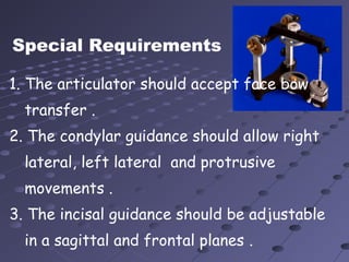 Special Requirements
1. The articulator should accept face bow
transfer .
2. The condylar guidance should allow right
lateral, left lateral and protrusive
movements .
3. The incisal guidance should be adjustable
in a sagittal and frontal planes .
 