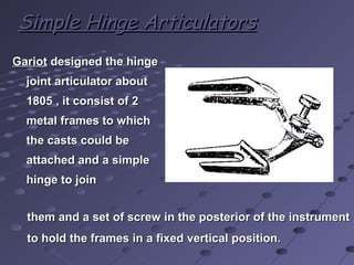 GariotGariot designed the hingedesigned the hinge
joint articulator aboutjoint articulator about
1805 , it consist of 21805 , it consist of 2
metal frames to whichmetal frames to which
the casts could bethe casts could be
attached and a simpleattached and a simple
hinge to joinhinge to join
Simple Hinge ArticulatorsSimple Hinge Articulators
them and a set of screw in the posterior of the instrumentthem and a set of screw in the posterior of the instrument
to hold the frames in a fixed vertical position.to hold the frames in a fixed vertical position.
 