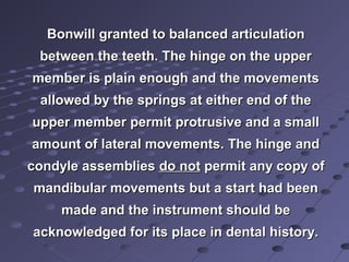 BonwillBonwill grantedgranted to balanced articulationto balanced articulation
between the teeth. The hinge on the upperbetween the teeth. The hinge on the upper
member is plain enough and the movementsmember is plain enough and the movements
allowed by the springs at either end of theallowed by the springs at either end of the
upper member permit protrusive and a smallupper member permit protrusive and a small
amount of lateral movements. The hinge andamount of lateral movements. The hinge and
condyle assembliescondyle assemblies do notdo not permit any copy ofpermit any copy of
mandibular movements but a start had beenmandibular movements but a start had been
made and the instrument should bemade and the instrument should be
acknowledged for its place in dental history.acknowledged for its place in dental history.
 