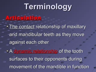 TerminologyTerminology
ArticulationArticulation
The contactThe contact relationship of maxillaryrelationship of maxillary
and mandibular teeth as they moveand mandibular teeth as they move
against each otheragainst each other
AA dynamic relationshipdynamic relationship of the toothof the tooth
surfaces to their opponents duringsurfaces to their opponents during
movement of the mandible in functionmovement of the mandible in function
 