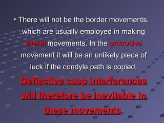 There will not be the border movements,There will not be the border movements,
which are usually employed in makingwhich are usually employed in making
laterallateral movements. In themovements. In the protrusiveprotrusive
movement it will be an unlikely piece ofmovement it will be an unlikely piece of
luck if the condyle path is copied.luck if the condyle path is copied.
Deflective cusp interferencesDeflective cusp interferences
will therefore be inevitable inwill therefore be inevitable in
these movementsthese movements..
 