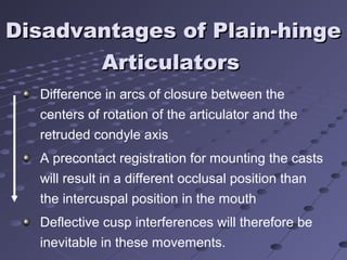 Disadvantages of Plain-hingeDisadvantages of Plain-hinge
ArticulatorsArticulators
Difference in arcs of closure between the
centers of rotation of the articulator and the
retruded condyle axis
A precontact registration for mounting the casts
will result in a different occlusal position than
the intercuspal position in the mouth
Deflective cusp interferences will therefore be
inevitable in these movements.
 