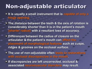 Non-adjustable articulatorNon-adjustable articulator
It is usually a small instrument that isIt is usually a small instrument that is capable of only acapable of only a
hinge opening.hinge opening.
The distance between the teeth & the axis of rotation isThe distance between the teeth & the axis of rotation is
considerably shorter than it is in the patient’s mouthconsiderably shorter than it is in the patient’s mouth
(shorter radius)(shorter radius) with a resultant loss of accuracy.with a resultant loss of accuracy.
Differences between the radius of closure on theDifferences between the radius of closure on the
articulator & the patient’s mouth canarticulator & the patient’s mouth can affect theaffect the
placement of morphological featuresplacement of morphological features such as cusps,such as cusps,
ridges & grooves on the occlusal surface.ridges & grooves on the occlusal surface.
The use of non-adjustable oftenThe use of non-adjustable often leads to restorationsleads to restorations
with occlusal discrepancies in the mouthwith occlusal discrepancies in the mouth..
If discrepancies are left uncorrected, occlusal &If discrepancies are left uncorrected, occlusal &
associatedassociated neuromuscular disordersneuromuscular disorders may resultmay result..
 