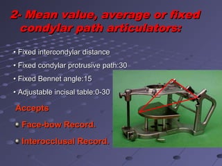 2- Mean value, average or fixed2- Mean value, average or fixed
condylar path articulators:condylar path articulators:
•• Fixed intercondylar distanceFixed intercondylar distance
•• Fixed condylar protrusive path:30Fixed condylar protrusive path:30
•• Fixed Bennet angle:15Fixed Bennet angle:15
•• Adjustable incisal table:0-30Adjustable incisal table:0-30
AcceptsAccepts
Face-bow Record.Face-bow Record.
Interocclusal Record.Interocclusal Record.
 