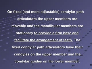 On fixed (and most adjustable) condylar pathOn fixed (and most adjustable) condylar path
articulators the upper members arearticulators the upper members are
movable and the mandibular members aremovable and the mandibular members are
stationarystationary to provide a firm base andto provide a firm base and
facilitate the arrangement of teeth.facilitate the arrangement of teeth. TheThe
fixed condylar path articulators have theirfixed condylar path articulators have their
condyles on the upper member and thecondyles on the upper member and the
condylar guides on the lower member.condylar guides on the lower member.
 