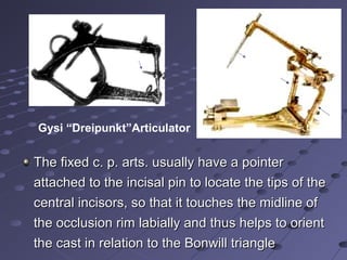 Gysi “Dreipunkt”Articulator
The fixed c. p. arts. usually have a pointerThe fixed c. p. arts. usually have a pointer
attached to the incisal pin to locate the tips of theattached to the incisal pin to locate the tips of the
central incisors, so that it touches the midline ofcentral incisors, so that it touches the midline of
the occlusion rim labially and thus helps to orientthe occlusion rim labially and thus helps to orient
the cast in relation to the Bonwill trianglethe cast in relation to the Bonwill triangle
 