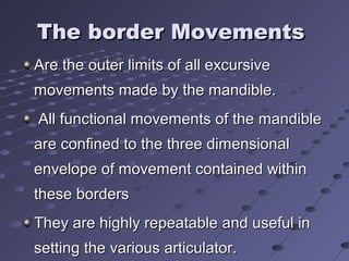 The border MovementsThe border Movements
Are the outer limits of all excursiveAre the outer limits of all excursive
movements made by the mandible.movements made by the mandible.
All functional movements of the mandibleAll functional movements of the mandible
are confined to the three dimensionalare confined to the three dimensional
envelope of movement contained withinenvelope of movement contained within
these bordersthese borders
They are highly repeatable and useful inThey are highly repeatable and useful in
setting the various articulator.setting the various articulator.
 