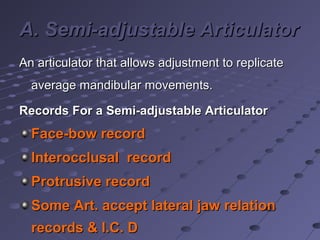 A. Semi-adjustable ArticulatorA. Semi-adjustable Articulator
An articulator that allows adjustment to replicateAn articulator that allows adjustment to replicate
average mandibular movements.average mandibular movements.
Records For a Semi-adjustable ArticulatorRecords For a Semi-adjustable Articulator
Face-bow recordFace-bow record
Interocclusal recordInterocclusal record
Protrusive recordProtrusive record
Some Art. accept lateral jaw relationSome Art. accept lateral jaw relation
records & I.C. Drecords & I.C. D
 