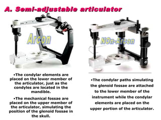 A. Semi-adjustable articulatorA. Semi-adjustable articulator
•The condylar elements are
placed on the lower member of
the articulator, just as the
condyles are located in the
mandible.
•The mechanical fossae are
placed on the upper member of
the articulator, simulating the
position of the glenoid fossae in
the skull.
•The condylar paths simulating
the glenoid fossae are attached
to the lower member of the
instrument while the condylar
elements are placed on the
upper portion of the articulator.
 
