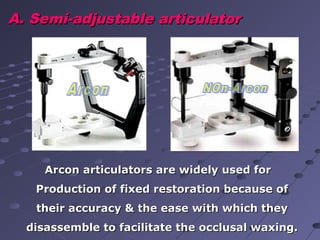 A. Semi-adjustable articulatorA. Semi-adjustable articulator
Arcon articulators are widely used forArcon articulators are widely used for
Production of fixed restoration because ofProduction of fixed restoration because of
their accuracy & the ease with which theytheir accuracy & the ease with which they
disassemble to facilitate the occlusal waxing.disassemble to facilitate the occlusal waxing.
 
