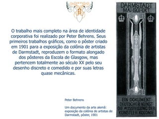 O trabalho mais completo na área de identidade 
corporativa foi realizado por Peter Behrens. Seus 
primeiros trabalhos gráficos, como o pôster criado 
em 1901 para a exposição da colônia de artistas 
de Darmstadt, reproduzem o formato alongado 
dos pôsteres da Escola de Glasgow, mas 
pertencem totalmente ao século XX pelo seu 
desenho discreto e comedido e por suas letras 
quase mecânicas. 
Peter Behrens 
Um documento da arte alemã: 
exposição da colônia de artistas de 
Darmstadt, pôster, 1901 
 