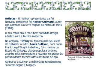 Artistas - O melhor representante da Art 
Nouveau parisiense foi Hector Guimard, autor 
das entradas em ferro forjado do Metro de Paris 
(1900). 
O seu estilo alia o mais bem sucedido design 
artístico com a técnica moderna. 
Na América, Tiffany foi famoso pelo seu estilo 
de trabalhar o vidro. Louis Sullivan, com quem 
Frank Lloyd Wright trabalhou, foi o mestre da 
Escola de Chicago, cidade populosa onde os 
arranha-céus começaram a levantar-se graças às 
possibilidades técnicas das estruturas de aço. 
Atribui-se a Sullivan a máxima do funcionalismo 
"a forma segue a função". 
Guimard. Entrada da estação 
Abbèsses. 
 