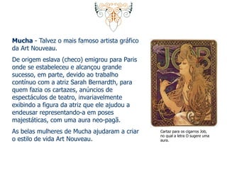 Mucha - Talvez o mais famoso artista gráfico 
da Art Nouveau. 
De origem eslava (checo) emigrou para Paris 
onde se estabeleceu e alcançou grande 
sucesso, em parte, devido ao trabalho 
contínuo com a atriz Sarah Bernardth, para 
quem fazia os cartazes, anúncios de 
espectáculos de teatro, invariavelmente 
exibindo a figura da atriz que ele ajudou a 
endeusar representando-a em poses 
majestáticas, com uma aura neo-pagã. 
As belas mulheres de Mucha ajudaram a criar 
o estilo de vida Art Nouveau. 
Cartaz para os cigarros Job, 
no qual a letra O sugere uma 
aura. 
 