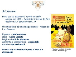 Art Nouveau 
Estilo que se desenvolve a partir de 1880 
apogeu em 1900 – Exposição Universal de Paris 
declínio na 1ª década do séc. XX 
O nome deriva de uma loja parisiense – Maison de 
l’art Nouveau 
Espanha – Modernismo 
Itália – Estilo Liberty 
Bélgica – Le Stile Moderne 
Alemanha e Escandinávia – Jugendstil 
Áustria – Secessionstil 
Buscar uma alternativa para a arte e a 
decoração 
Toulouse-Lautrec. Cartaz do 
célebre Moulin Rouge. 
 